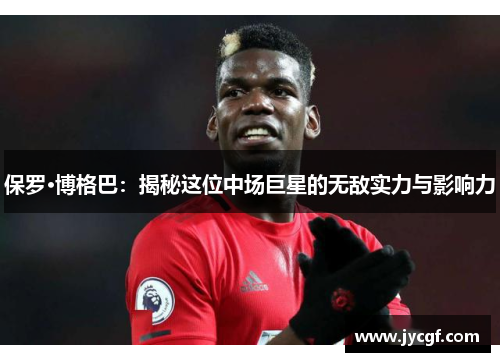 保罗·博格巴：揭秘这位中场巨星的无敌实力与影响力